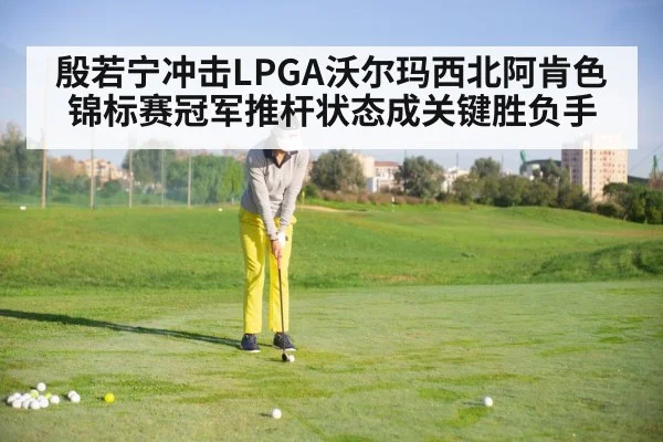 殷若宁冲击LPGA沃尔玛西北阿肯色锦标赛冠军推杆状态成关键胜负手